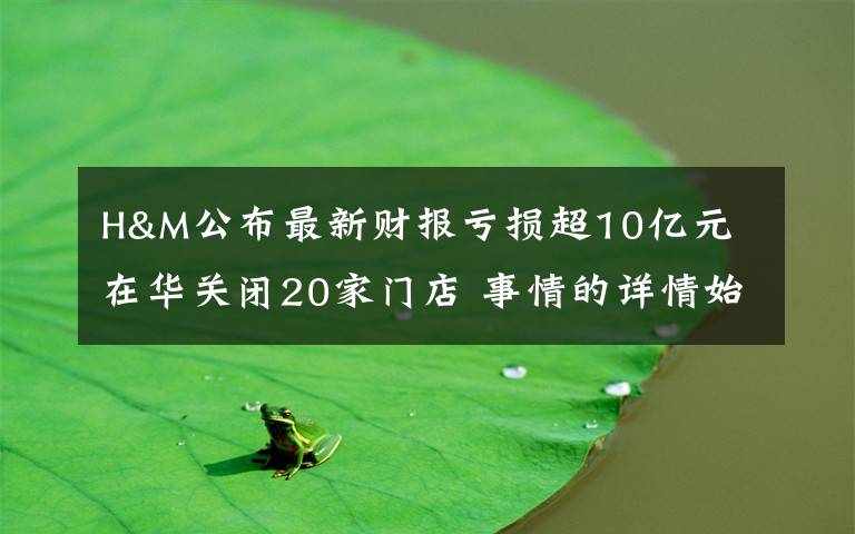 H&M公布最新财报亏损超10亿元 在华关闭20家门店 事情的详情始末是怎么样了！