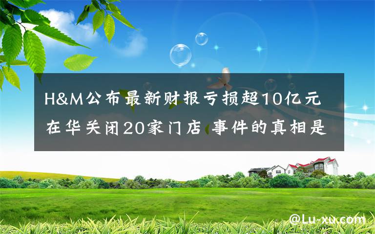 H&M公布最新财报亏损超10亿元 在华关闭20家门店 事件的真相是什么？