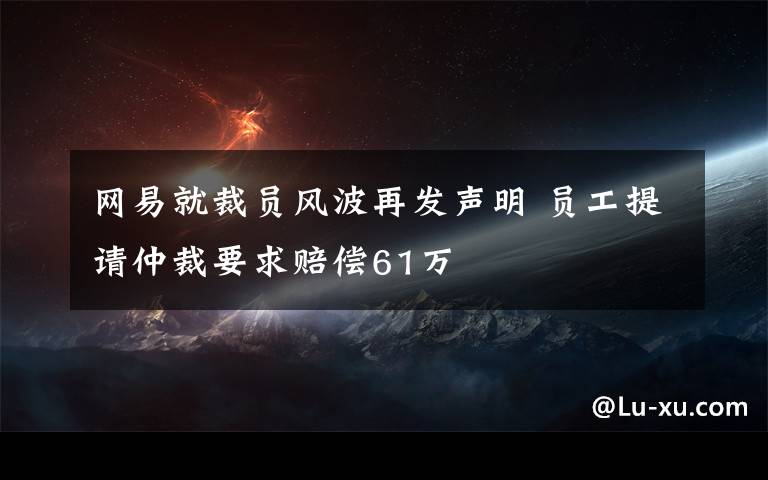 网易就裁员风波再发声明 员工提请仲裁要求赔偿61万