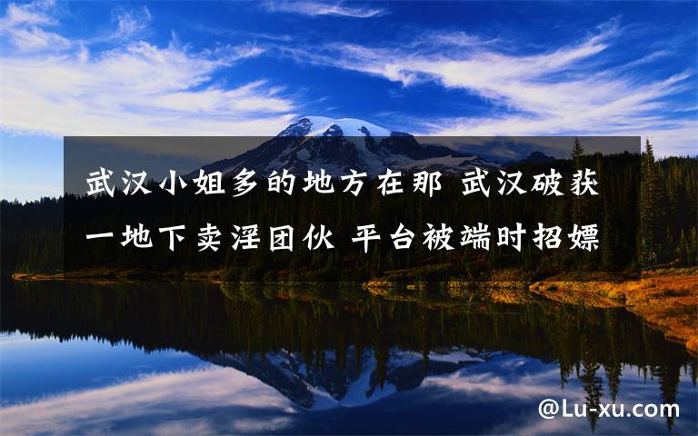 武汉小姐多的地方在那 武汉破获一地下卖淫团伙 平台被端时招嫖铃声还在狂响