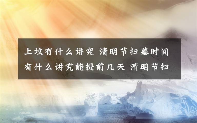 上坟有什么讲究 清明节扫墓时间有什么讲究能提前几天 清明节扫墓有哪些禁忌？