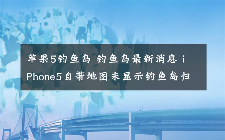 苹果5钓鱼岛 钓鱼岛最新消息 iPhone5自带地图未显示钓鱼岛归属地