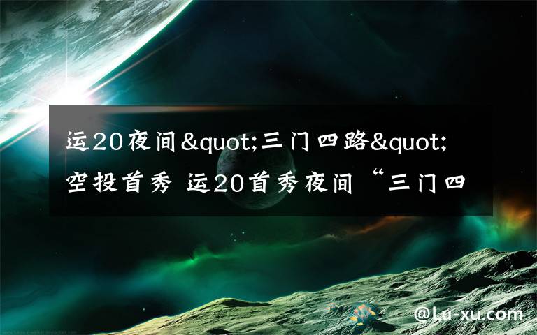 运20夜间"三门四路"空投首秀 运20首秀夜间“三门四路”空投 突击力再提升