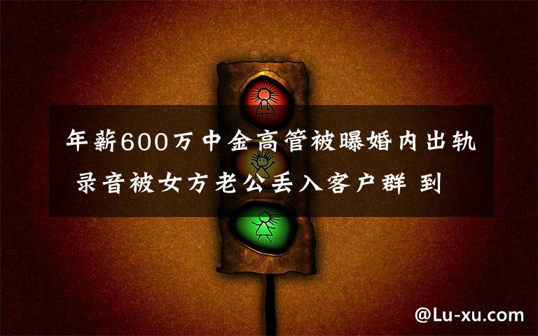 年薪600万中金高管被曝婚内出轨 录音被女方老公丢入客户群 到底是什么状况？