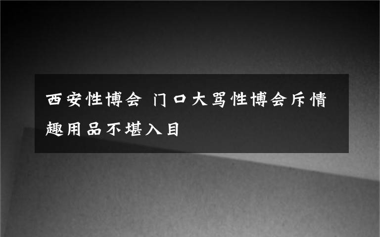 西安性博会 门口大骂性博会斥情趣用品不堪入目