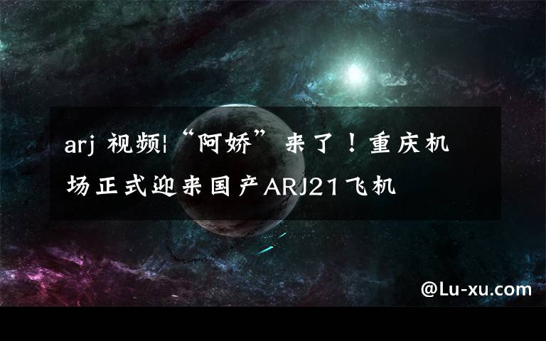 arj 视频|“阿娇”来了！重庆机场正式迎来国产ARJ21飞机