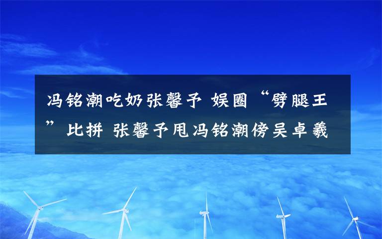 冯铭潮吃奶张馨予 娱圈“劈腿王”比拼 张馨予甩冯铭潮傍吴卓羲