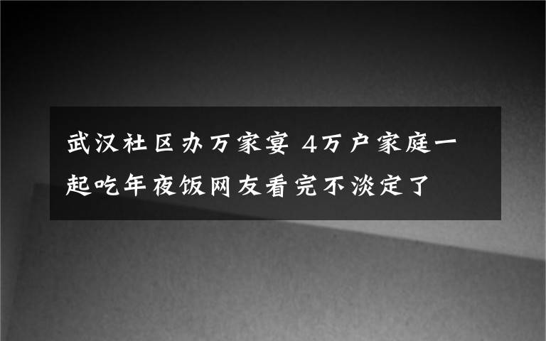 武汉社区办万家宴 4万户家庭一起吃年夜饭网友看完不淡定了