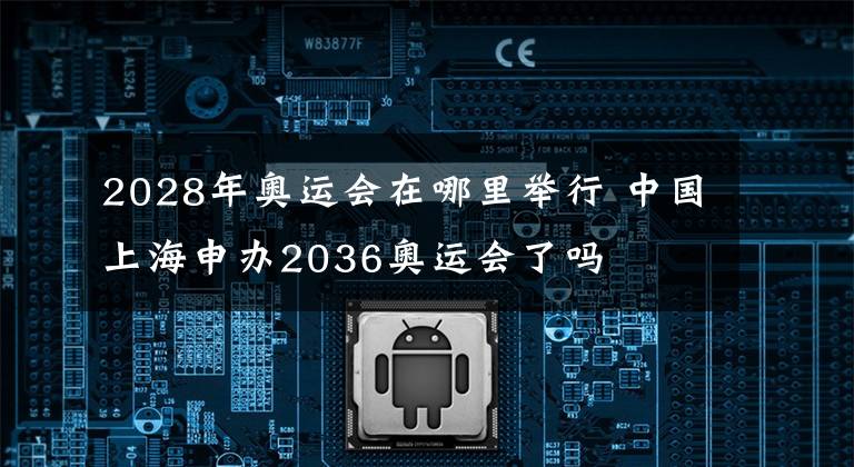 2028年奥运会在哪里举行 中国上海申办2036奥运会了吗