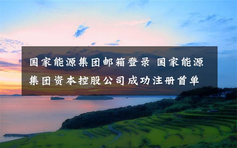 国家能源集团邮箱登录 国家能源集团资本控股公司成功注册首单30亿储架式资产支持证券