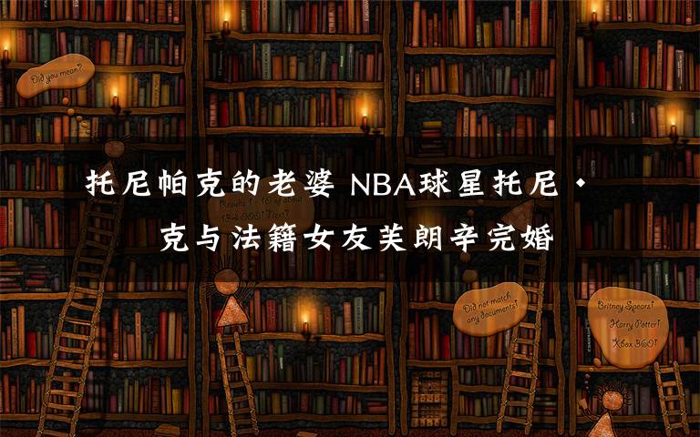 托尼帕克的老婆 NBA球星托尼·帕克与法籍女友芙朗辛完婚