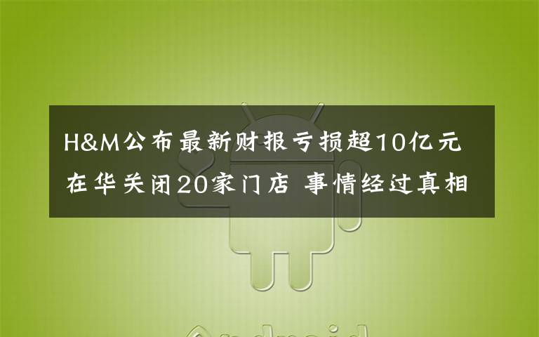 H&M公布最新财报亏损超10亿元 在华关闭20家门店 事情经过真相揭秘！