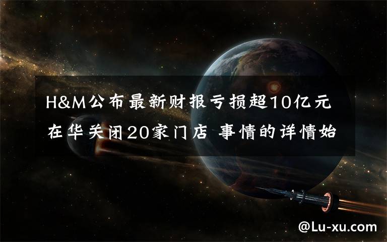 H&M公布最新财报亏损超10亿元 在华关闭20家门店 事情的详情始末是怎么样了！