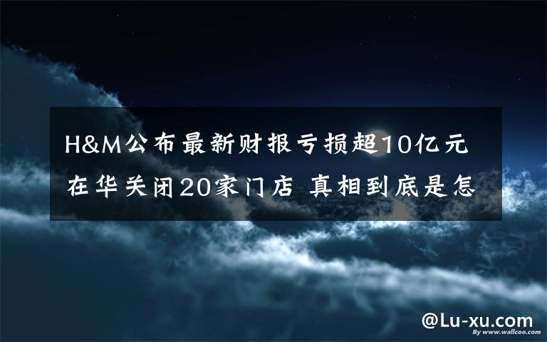 H&M公布最新财报亏损超10亿元 在华关闭20家门店 真相到底是怎样的？