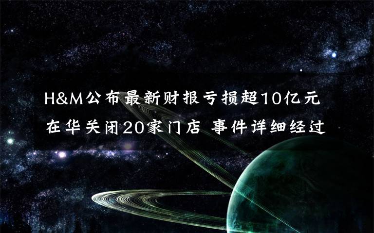 H&M公布最新财报亏损超10亿元 在华关闭20家门店 事件详细经过！