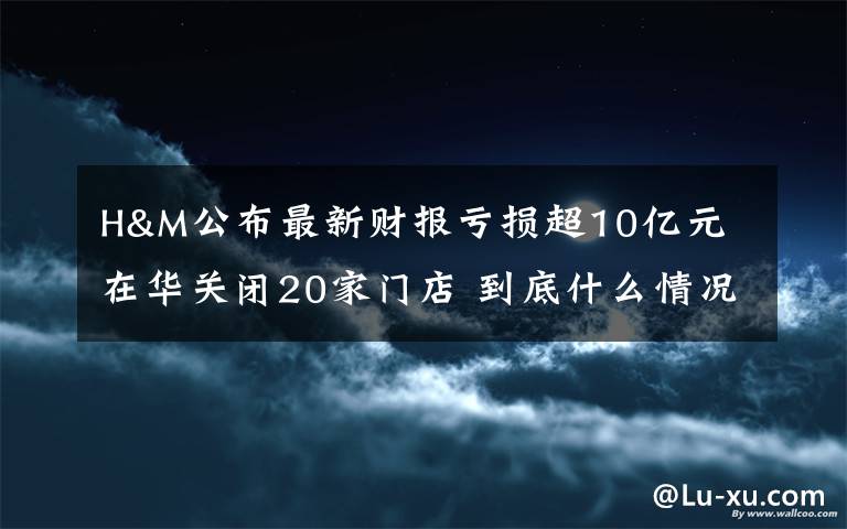 H&M公布最新财报亏损超10亿元 在华关闭20家门店 到底什么情况呢？