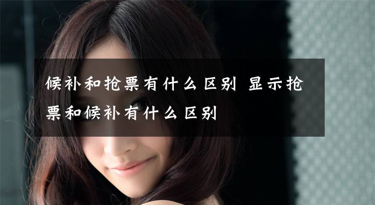 候补和抢票有什么区别 显示抢票和候补有什么区别文章配图