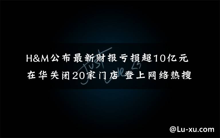 H&M公布最新财报亏损超10亿元 在华关闭20家门店 登上网络热搜了！