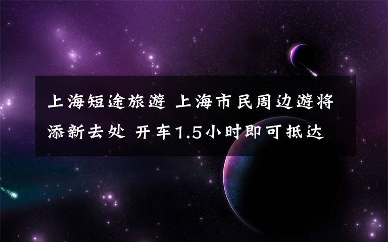 上海短途旅游 上海市民周边游将添新去处 开车1.5小时即可抵达长三角文旅新地标