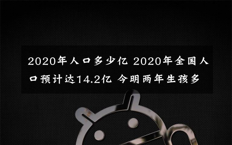 2020年人口多少亿 2020年全国人口预计达14.2亿 今明两年生孩多