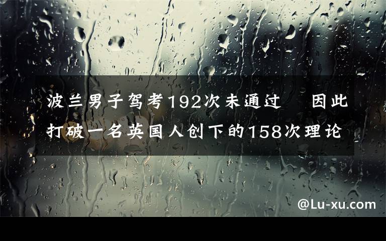 波兰男子驾考192次未通过  因此打破一名英国人创下的158次理论考试不过的纪录 究竟是怎么一回事?