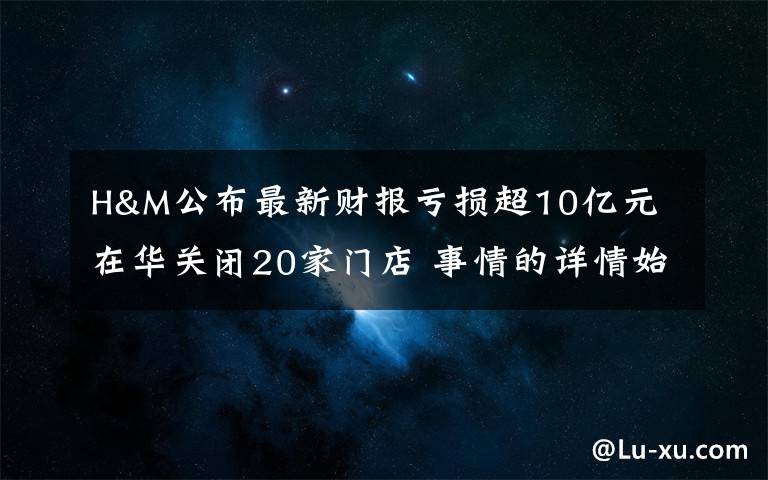 H&M公布最新财报亏损超10亿元 在华关闭20家门店 事情的详情始末是怎么样了！