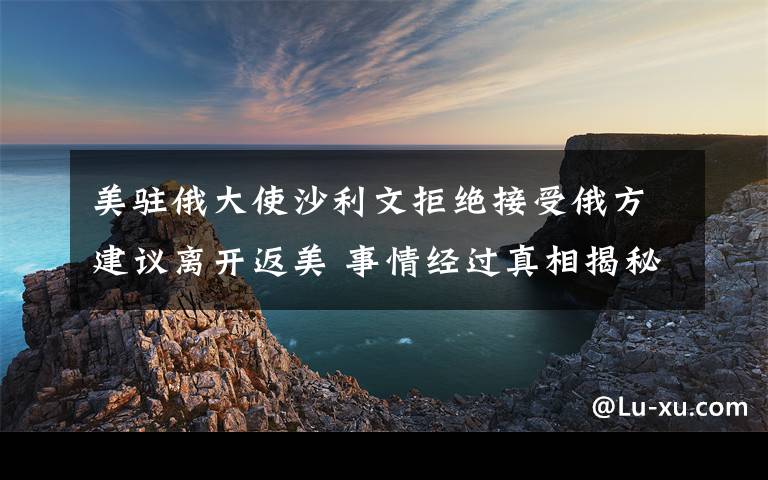 美驻俄大使沙利文拒绝接受俄方建议离开返美 事情经过真相揭秘！