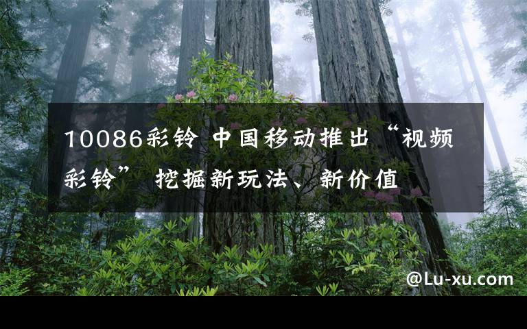 10086彩铃 中国移动推出“视频彩铃” 挖掘新玩法、新价值