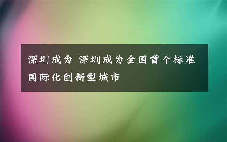 深圳成为 深圳成为全国首个标准国际化创新型城市