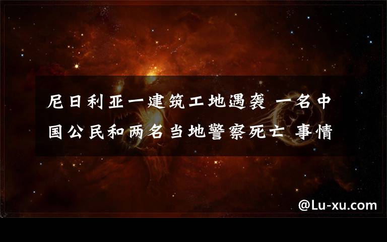 尼日利亚一建筑工地遇袭 一名中国公民和两名当地警察死亡 事情经过真相揭秘！