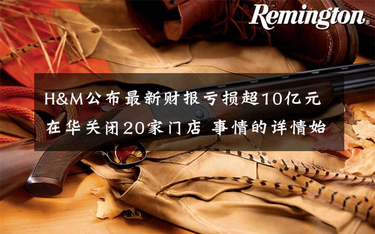 H&M公布最新财报亏损超10亿元 在华关闭20家门店 事情的详情始末是怎么样了！