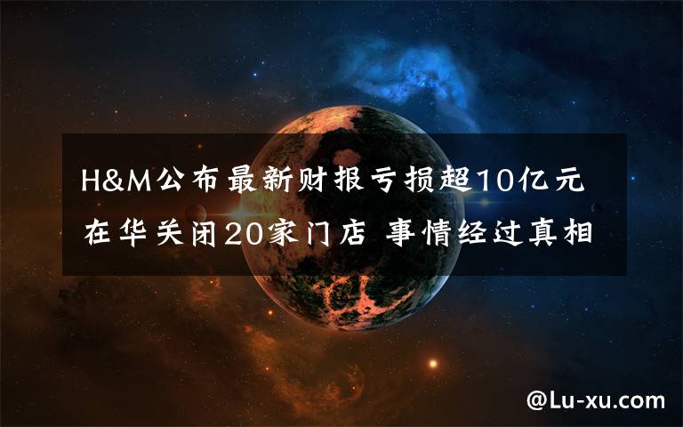 H&M公布最新财报亏损超10亿元 在华关闭20家门店 事情经过真相揭秘！