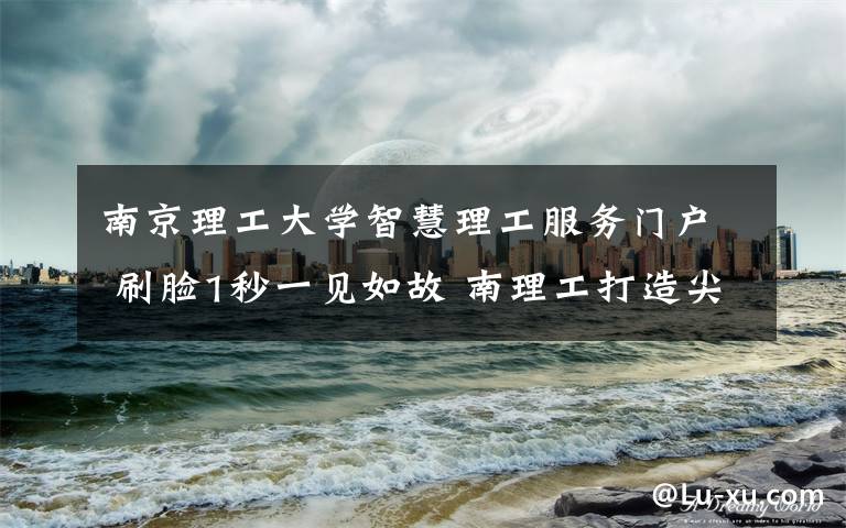 南京理工大学智慧理工服务门户 刷脸1秒一见如故 南理工打造尖端人脸识别系统