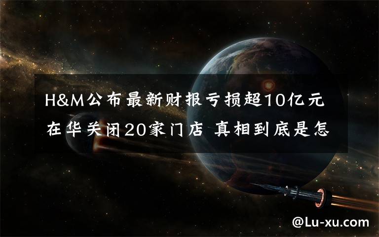 H&M公布最新财报亏损超10亿元 在华关闭20家门店 真相到底是怎样的？