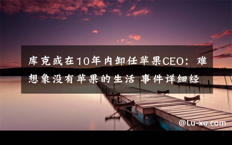 库克或在10年内卸任苹果CEO：难想象没有苹果的生活 事件详细经过！