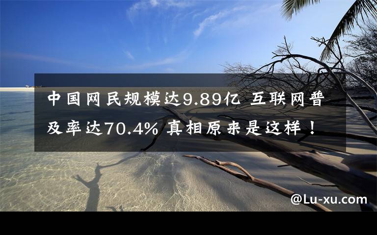 中国网民规模达9.89亿 互联网普及率达70.4% 真相原来是这样！