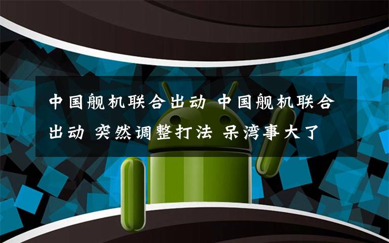 中国舰机联合出动 中国舰机联合出动 突然调整打法 呆湾事大了