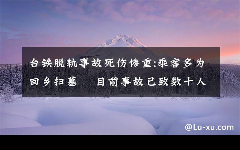 台铁脱轨事故死伤惨重:乘客多为回乡扫墓  目前事故已致数十人死亡 还原事发经过及背后原因！