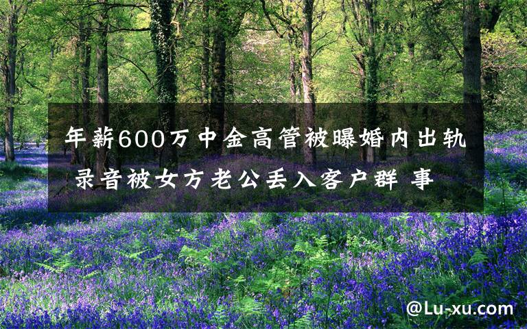 年薪600万中金高管被曝婚内出轨 录音被女方老公丢入客户群 事件的真相是什么？