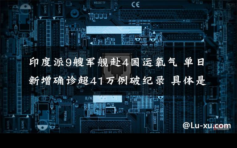 印度派9艘军舰赴4国运氧气 单日新增确诊超41万例破纪录 具体是什么情况？