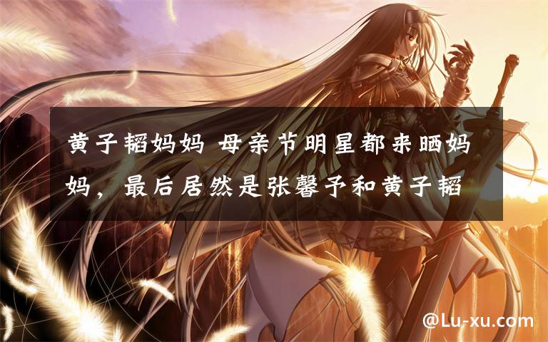 黄子韬妈妈 母亲节明星都来晒妈妈，最后居然是张馨予和黄子韬赢了！文章配图