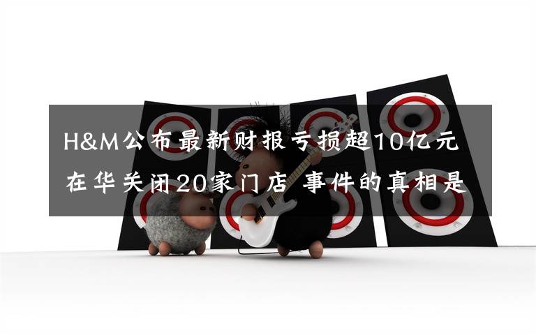 H&M公布最新财报亏损超10亿元 在华关闭20家门店 事件的真相是什么？