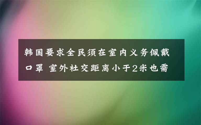 韩国要求全民须在室内义务佩戴口罩 室外社交距离小于2米也需义务佩戴口罩 究竟是怎么一回事?