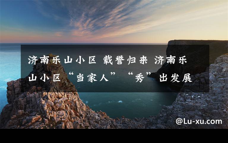 济南乐山小区 载誉归来 济南乐山小区“当家人”“秀”出发展新期许