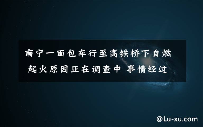 南宁一面包车行至高铁桥下自燃 起火原因正在调查中 事情经过真相揭秘！