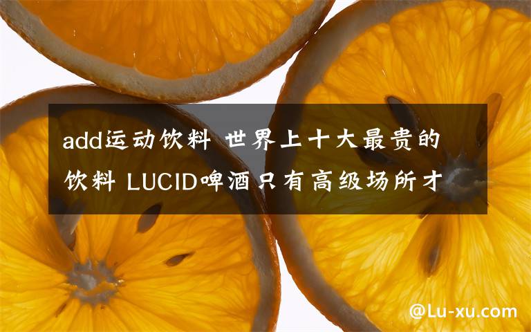 add运动饮料 世界上十大最贵的饮料 LUCID啤酒只有高级场所才能喝到