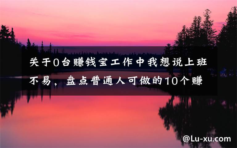 关于0台赚钱宝工作中我想说上班不易，盘点普通人可做的10个赚钱副业，内附方法，建议收藏