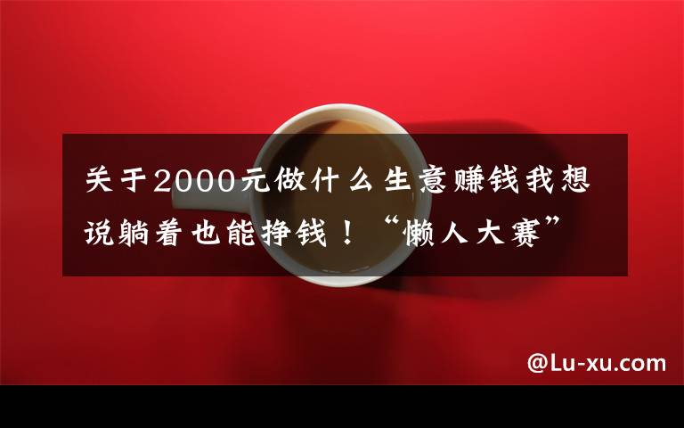 关于2000元做什么生意赚钱我想说躺着也能挣钱！“懒人大赛”来了！奖金最高2000多元→