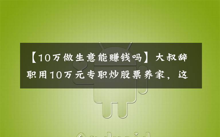 【10万做生意能赚钱吗】大叔辞职用10万元专职炒股票养家，这是不是准备饿死全家的节奏啊