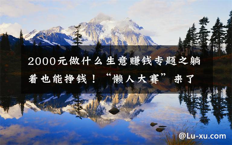 2000元做什么生意赚钱专题之躺着也能挣钱！“懒人大赛”来了！奖金最高2000多元→